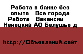 Работа в банке без опыта - Все города Работа » Вакансии   . Ненецкий АО,Белушье д.